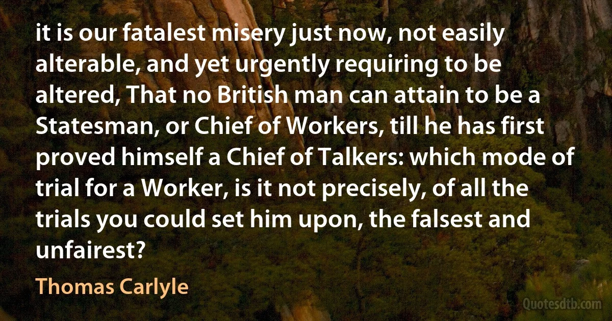 it is our fatalest misery just now, not easily alterable, and yet urgently requiring to be altered, That no British man can attain to be a Statesman, or Chief of Workers, till he has first proved himself a Chief of Talkers: which mode of trial for a Worker, is it not precisely, of all the trials you could set him upon, the falsest and unfairest? (Thomas Carlyle)