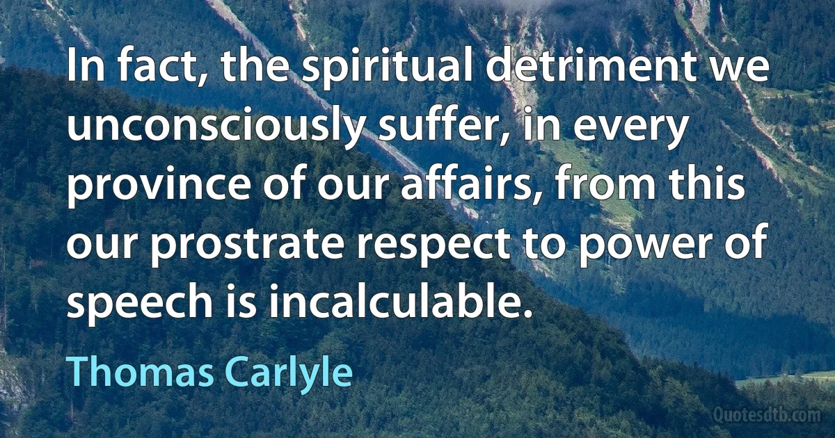 In fact, the spiritual detriment we unconsciously suffer, in every province of our affairs, from this our prostrate respect to power of speech is incalculable. (Thomas Carlyle)