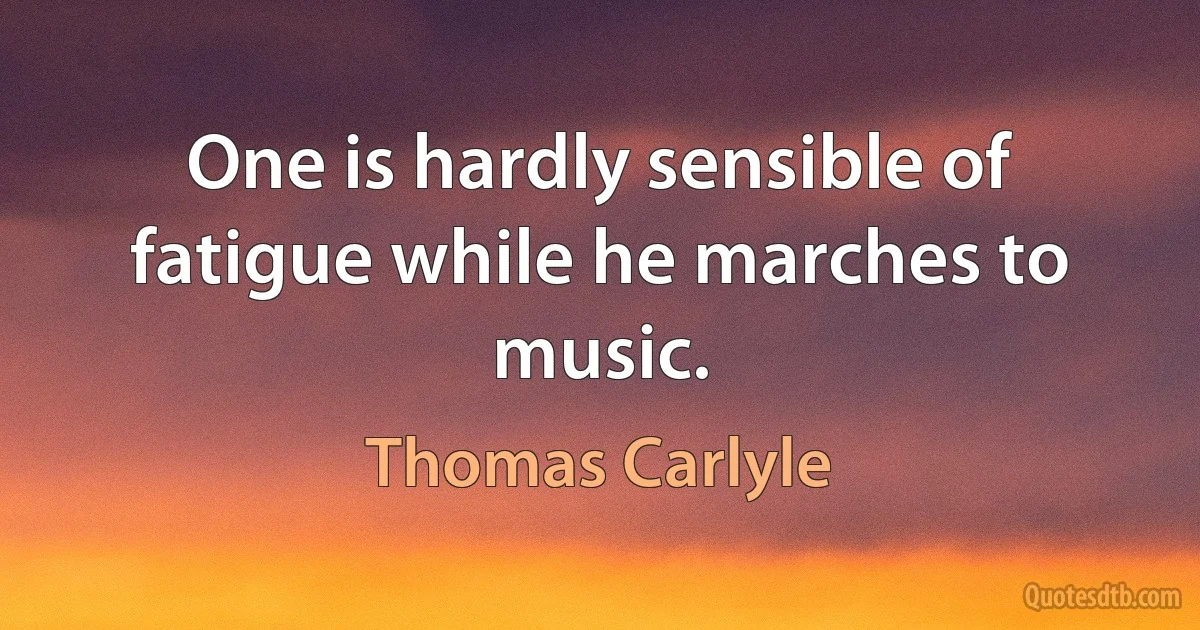 One is hardly sensible of fatigue while he marches to music. (Thomas Carlyle)