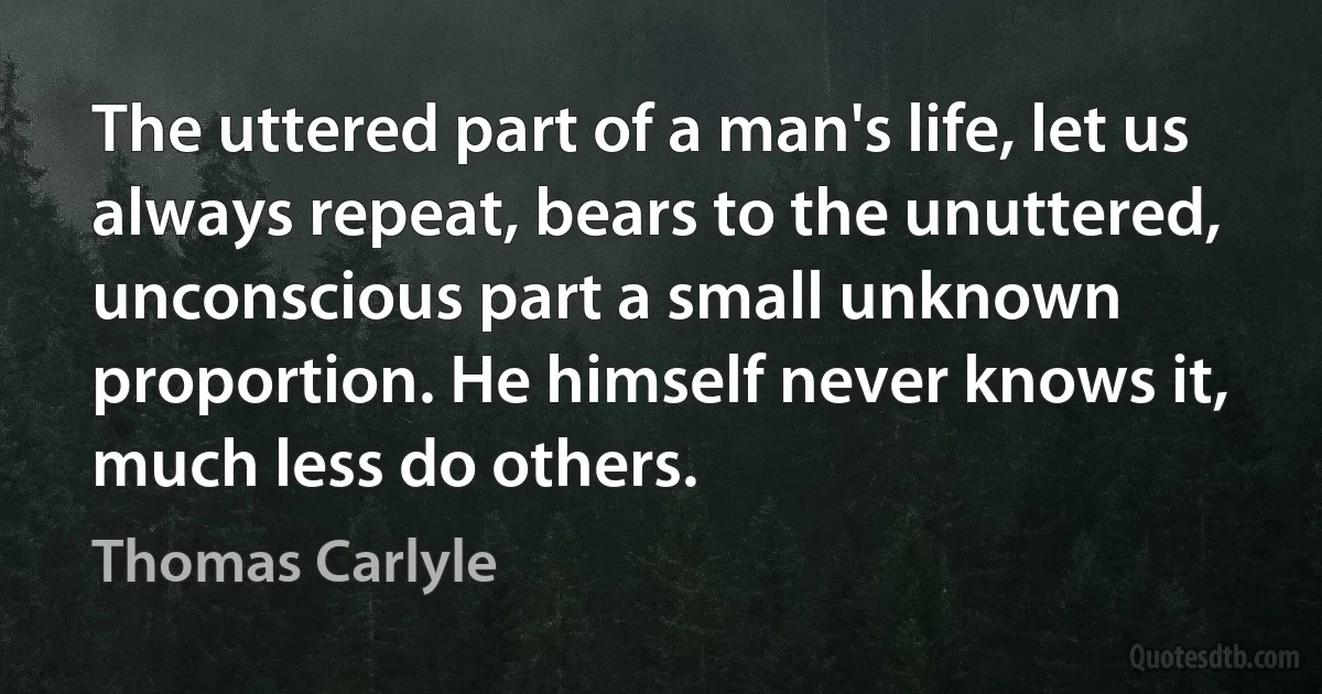 The uttered part of a man's life, let us always repeat, bears to the unuttered, unconscious part a small unknown proportion. He himself never knows it, much less do others. (Thomas Carlyle)