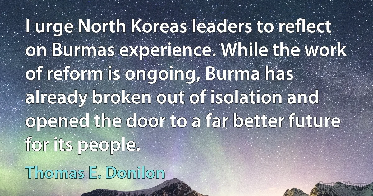 I urge North Koreas leaders to reflect on Burmas experience. While the work of reform is ongoing, Burma has already broken out of isolation and opened the door to a far better future for its people. (Thomas E. Donilon)