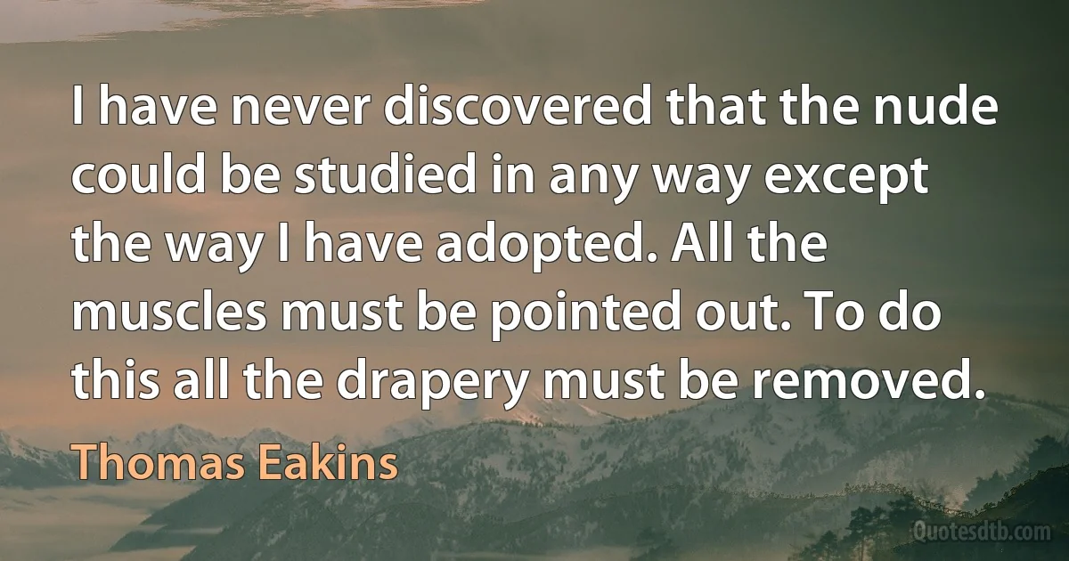 I have never discovered that the nude could be studied in any way except the way I have adopted. All the muscles must be pointed out. To do this all the drapery must be removed. (Thomas Eakins)