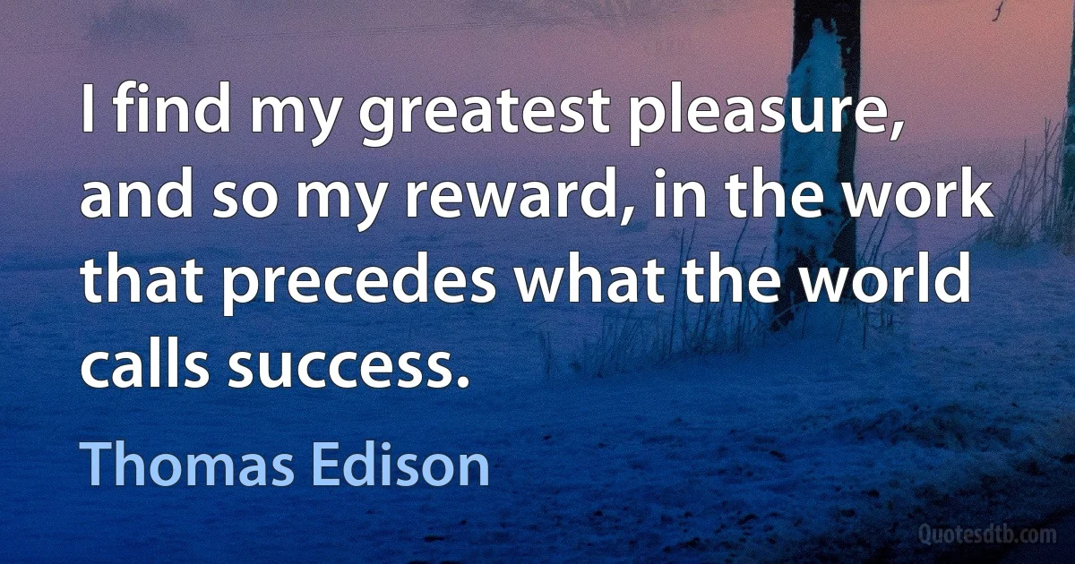 I find my greatest pleasure, and so my reward, in the work that precedes what the world calls success. (Thomas Edison)