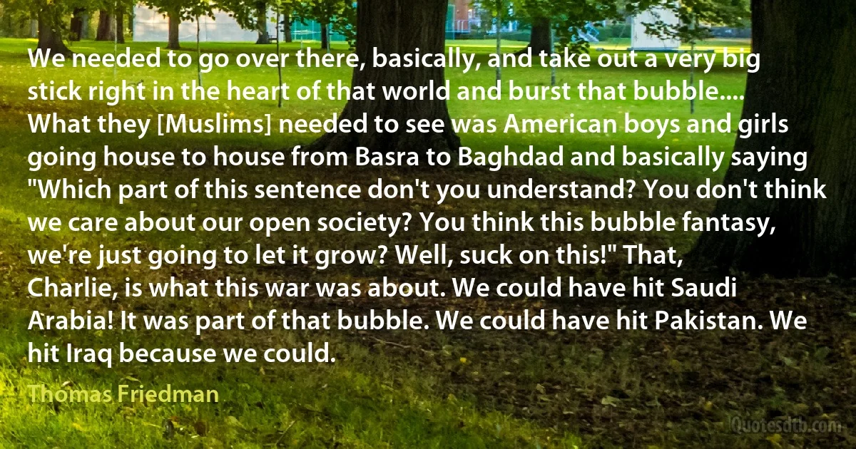 We needed to go over there, basically, and take out a very big stick right in the heart of that world and burst that bubble.... What they [Muslims] needed to see was American boys and girls going house to house from Basra to Baghdad and basically saying "Which part of this sentence don't you understand? You don't think we care about our open society? You think this bubble fantasy, we're just going to let it grow? Well, suck on this!" That, Charlie, is what this war was about. We could have hit Saudi Arabia! It was part of that bubble. We could have hit Pakistan. We hit Iraq because we could. (Thomas Friedman)