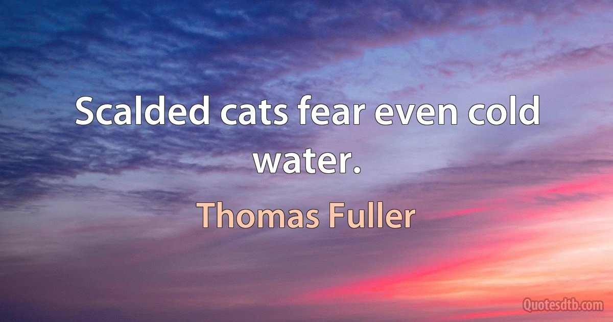 Scalded cats fear even cold water. (Thomas Fuller)