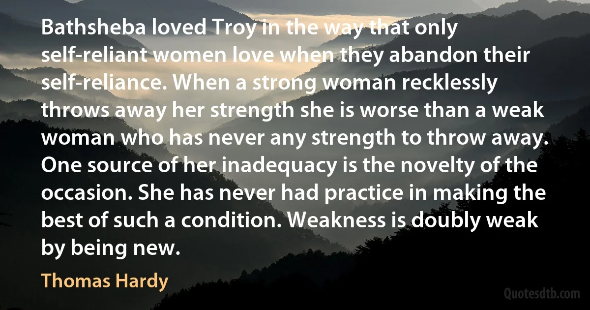 Bathsheba loved Troy in the way that only self-reliant women love when they abandon their self-reliance. When a strong woman recklessly throws away her strength she is worse than a weak woman who has never any strength to throw away. One source of her inadequacy is the novelty of the occasion. She has never had practice in making the best of such a condition. Weakness is doubly weak by being new. (Thomas Hardy)