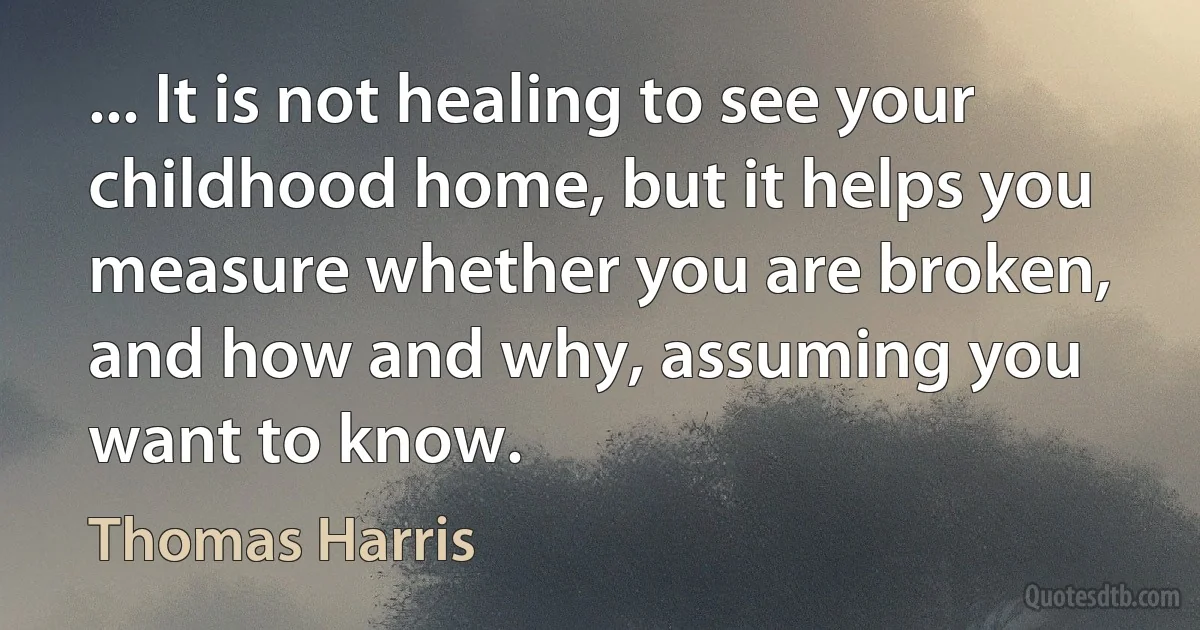 ... It is not healing to see your childhood home, but it helps you measure whether you are broken, and how and why, assuming you want to know. (Thomas Harris)