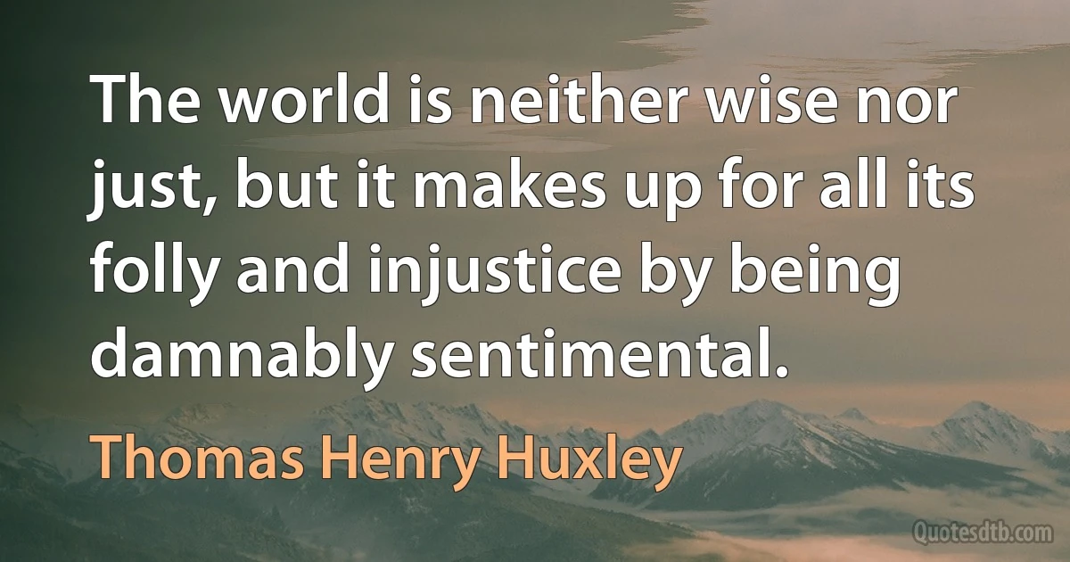 The world is neither wise nor just, but it makes up for all its folly and injustice by being damnably sentimental. (Thomas Henry Huxley)