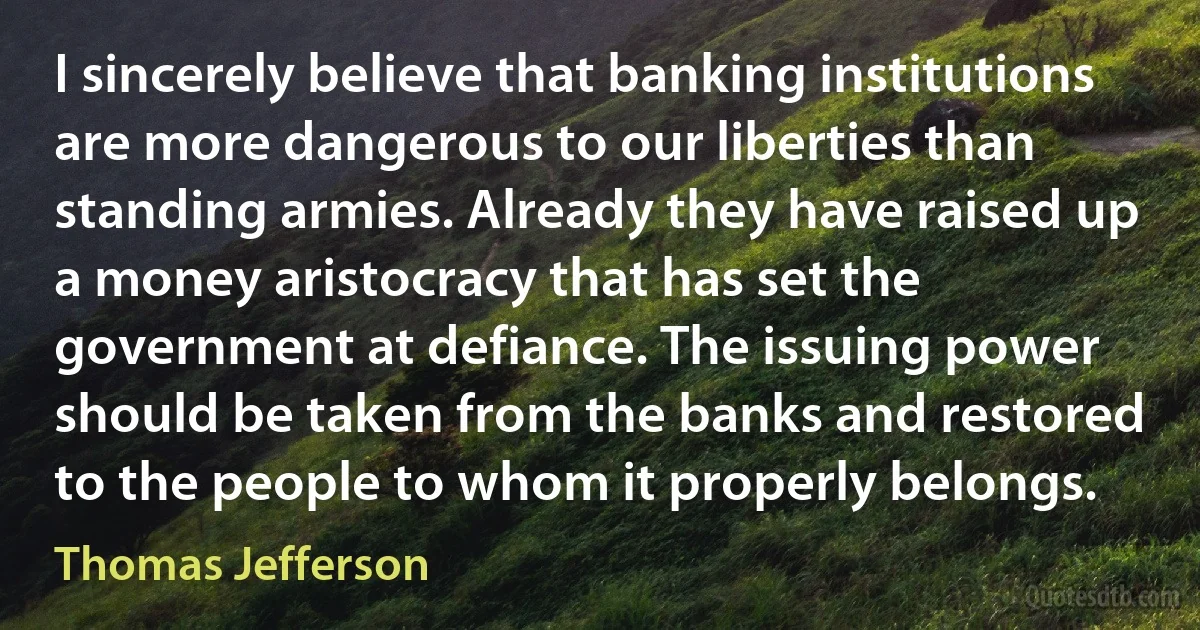 I sincerely believe that banking institutions are more dangerous to our liberties than standing armies. Already they have raised up a money aristocracy that has set the government at defiance. The issuing power should be taken from the banks and restored to the people to whom it properly belongs. (Thomas Jefferson)