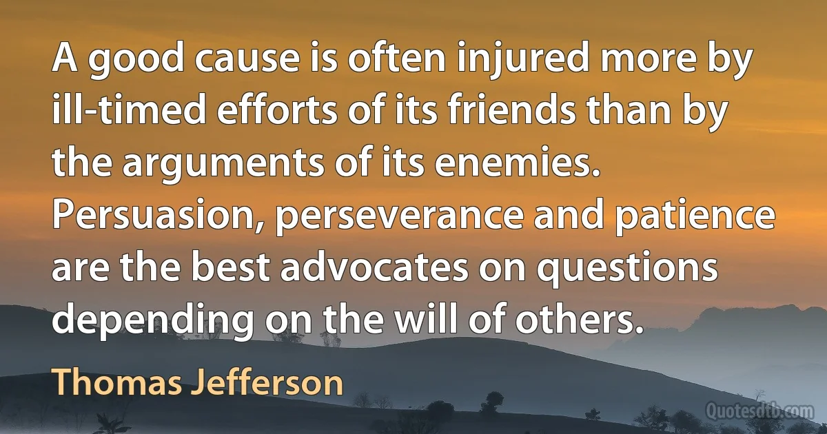 A good cause is often injured more by ill-timed efforts of its friends than by the arguments of its enemies. Persuasion, perseverance and patience are the best advocates on questions depending on the will of others. (Thomas Jefferson)