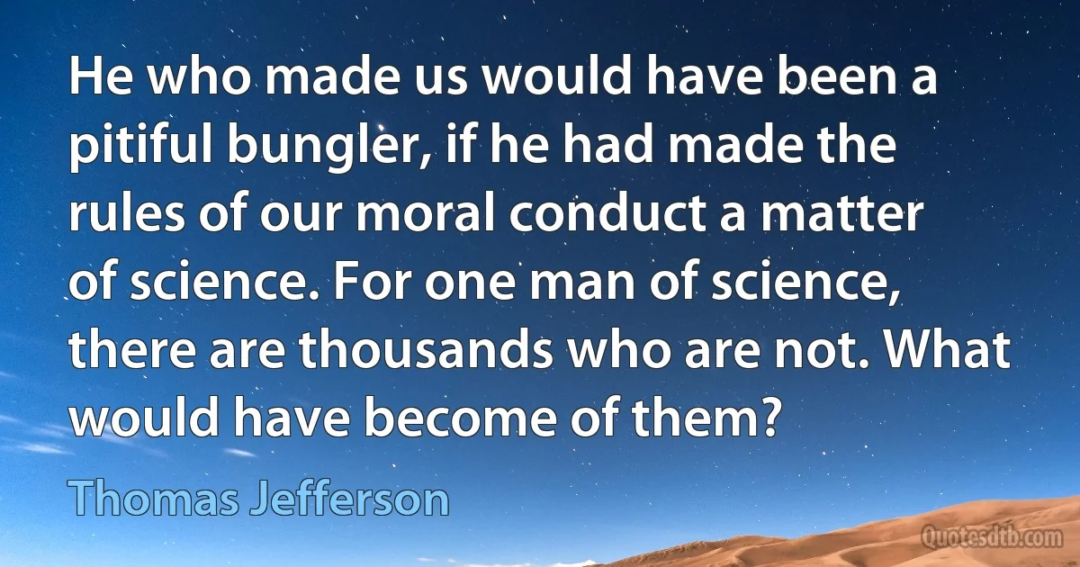 He who made us would have been a pitiful bungler, if he had made the rules of our moral conduct a matter of science. For one man of science, there are thousands who are not. What would have become of them? (Thomas Jefferson)