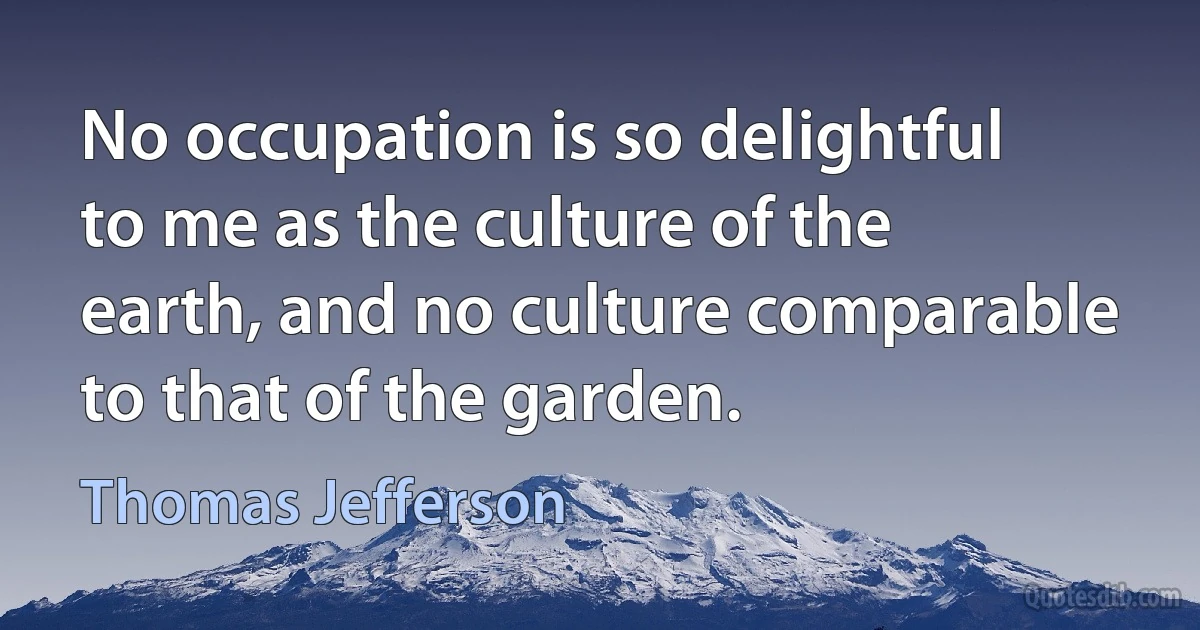 No occupation is so delightful to me as the culture of the earth, and no culture comparable to that of the garden. (Thomas Jefferson)