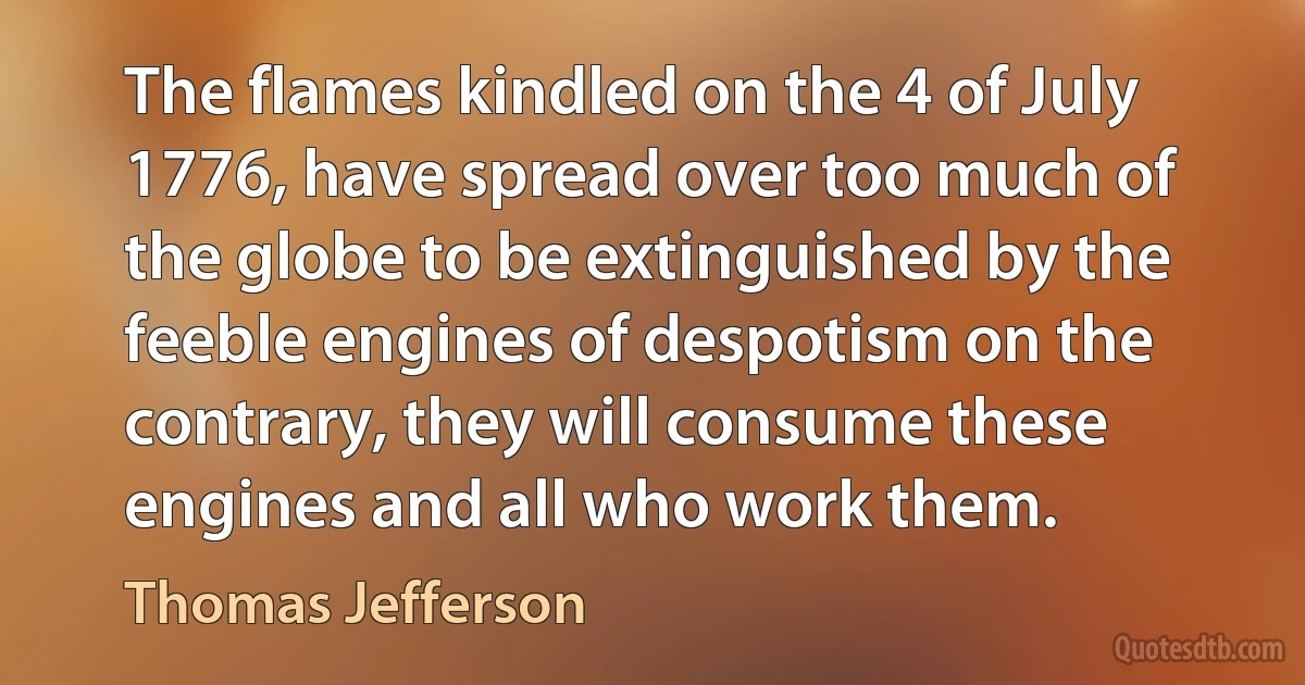 The flames kindled on the 4 of July 1776, have spread over too much of the globe to be extinguished by the feeble engines of despotism on the contrary, they will consume these engines and all who work them. (Thomas Jefferson)