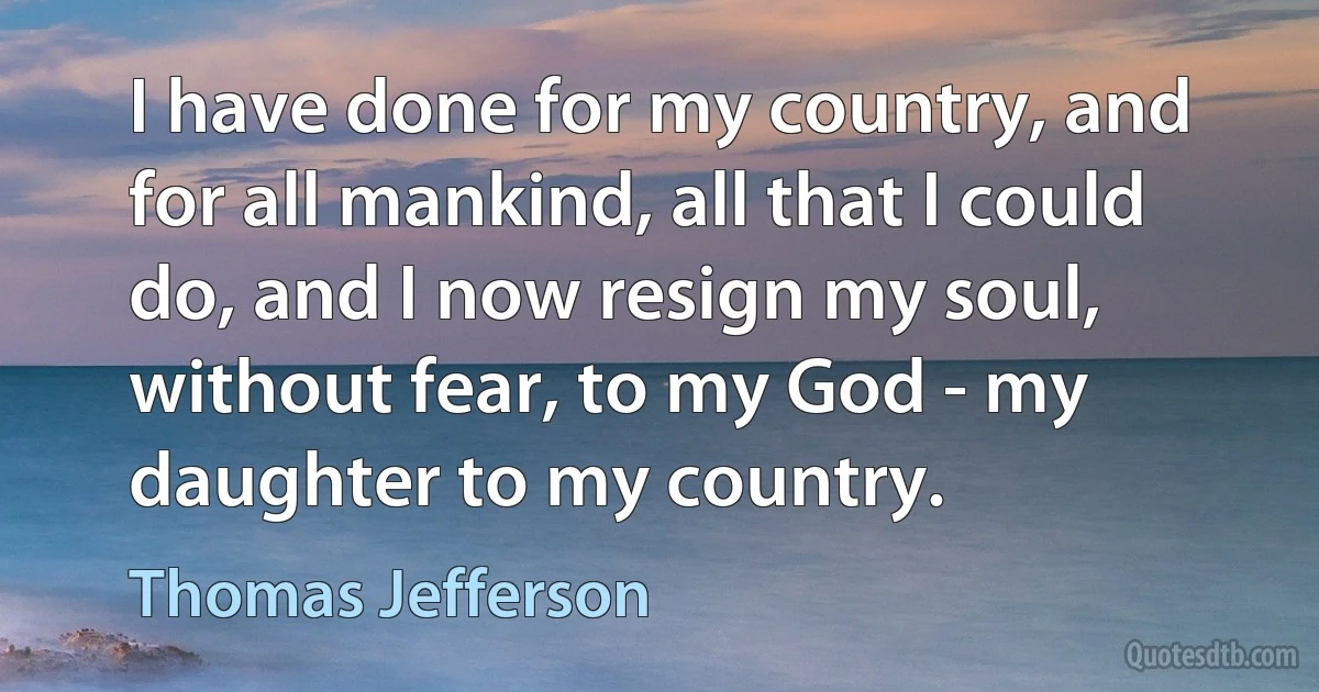 I have done for my country, and for all mankind, all that I could do, and I now resign my soul, without fear, to my God - my daughter to my country. (Thomas Jefferson)