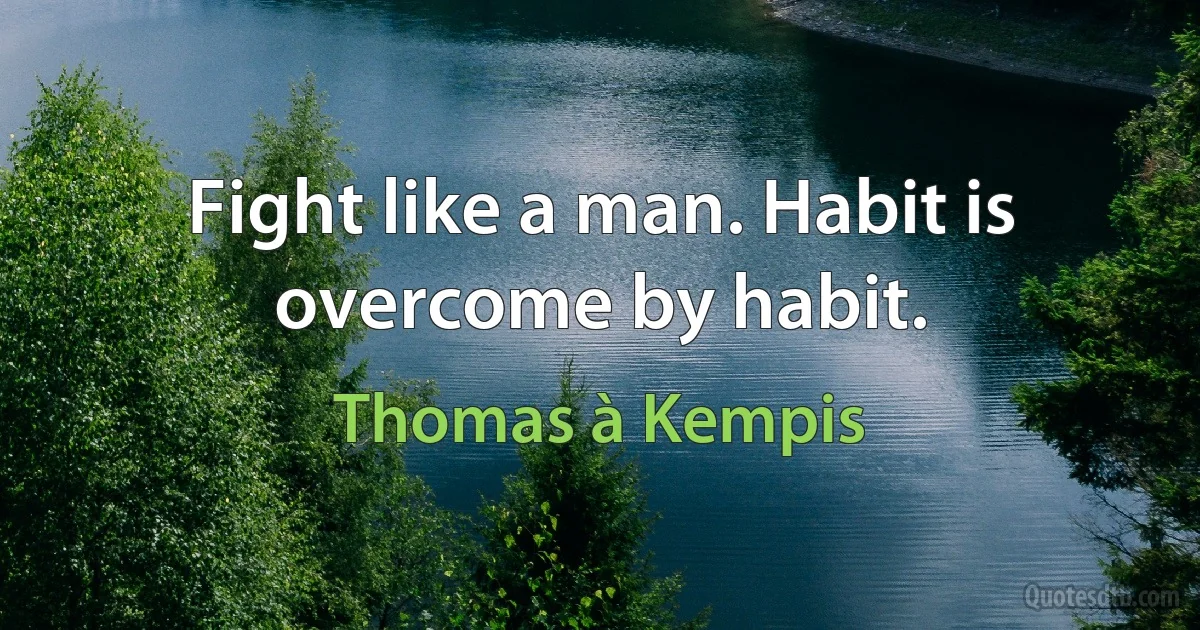 Fight like a man. Habit is overcome by habit. (Thomas à Kempis)