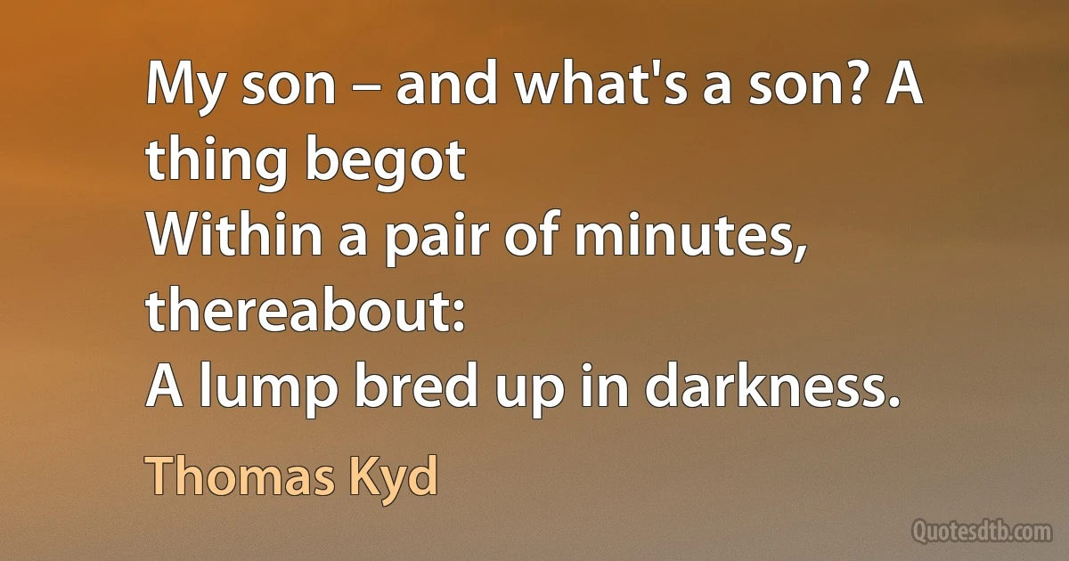 My son – and what's a son? A thing begot
Within a pair of minutes, thereabout:
A lump bred up in darkness. (Thomas Kyd)