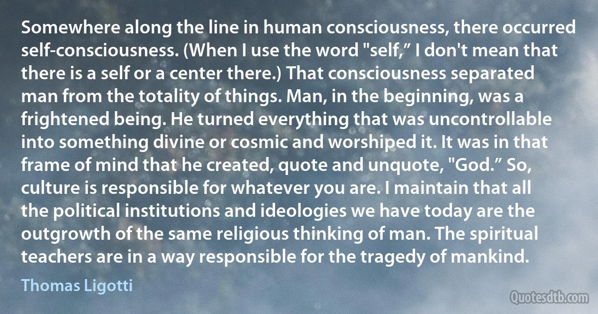 Somewhere along the line in human consciousness, there occurred self-consciousness. (When I use the word "self,” I don't mean that there is a self or a center there.) That consciousness separated man from the totality of things. Man, in the beginning, was a frightened being. He turned everything that was uncontrollable into something divine or cosmic and worshiped it. It was in that frame of mind that he created, quote and unquote, "God.” So, culture is responsible for whatever you are. I maintain that all the political institutions and ideologies we have today are the outgrowth of the same religious thinking of man. The spiritual teachers are in a way responsible for the tragedy of mankind. (Thomas Ligotti)