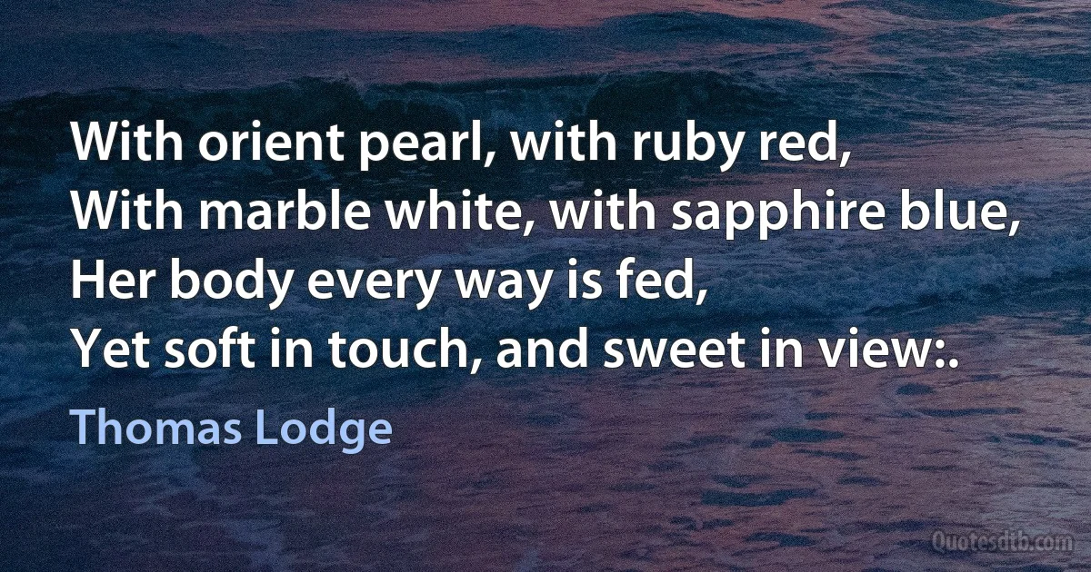 With orient pearl, with ruby red,
With marble white, with sapphire blue,
Her body every way is fed,
Yet soft in touch, and sweet in view:. (Thomas Lodge)