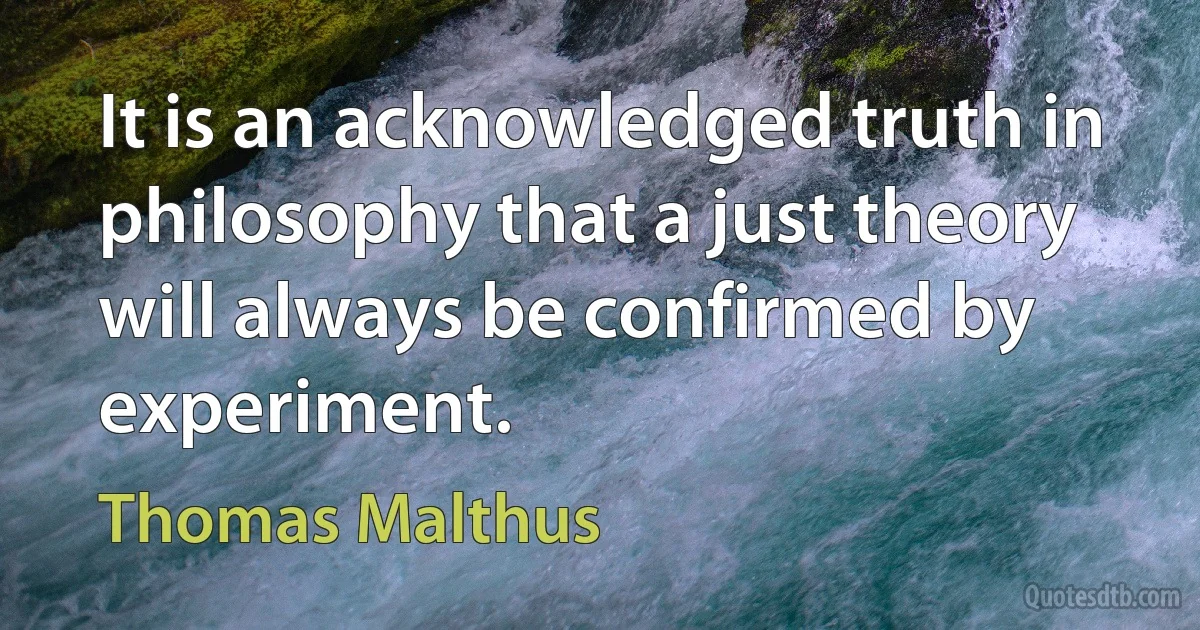 It is an acknowledged truth in philosophy that a just theory will always be confirmed by experiment. (Thomas Malthus)