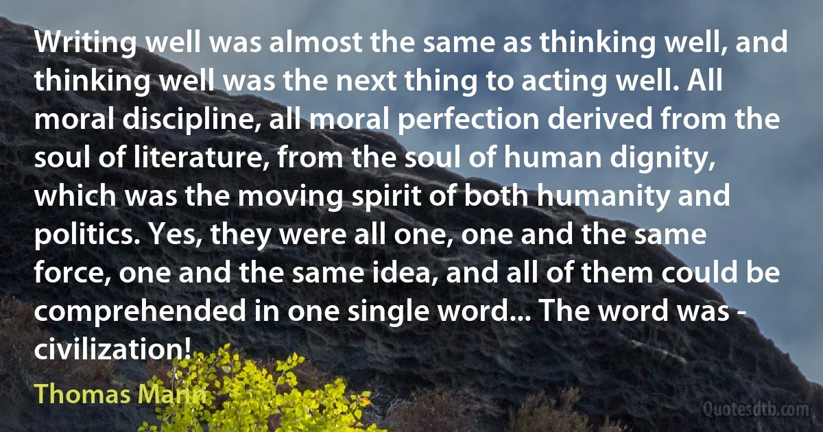 Writing well was almost the same as thinking well, and thinking well was the next thing to acting well. All moral discipline, all moral perfection derived from the soul of literature, from the soul of human dignity, which was the moving spirit of both humanity and politics. Yes, they were all one, one and the same force, one and the same idea, and all of them could be comprehended in one single word... The word was - civilization! (Thomas Mann)