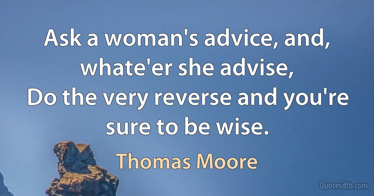 Ask a woman's advice, and, whate'er she advise,
Do the very reverse and you're sure to be wise. (Thomas Moore)