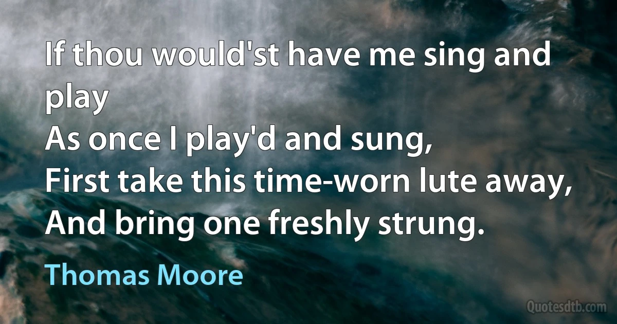 If thou would'st have me sing and play
As once I play'd and sung,
First take this time-worn lute away,
And bring one freshly strung. (Thomas Moore)