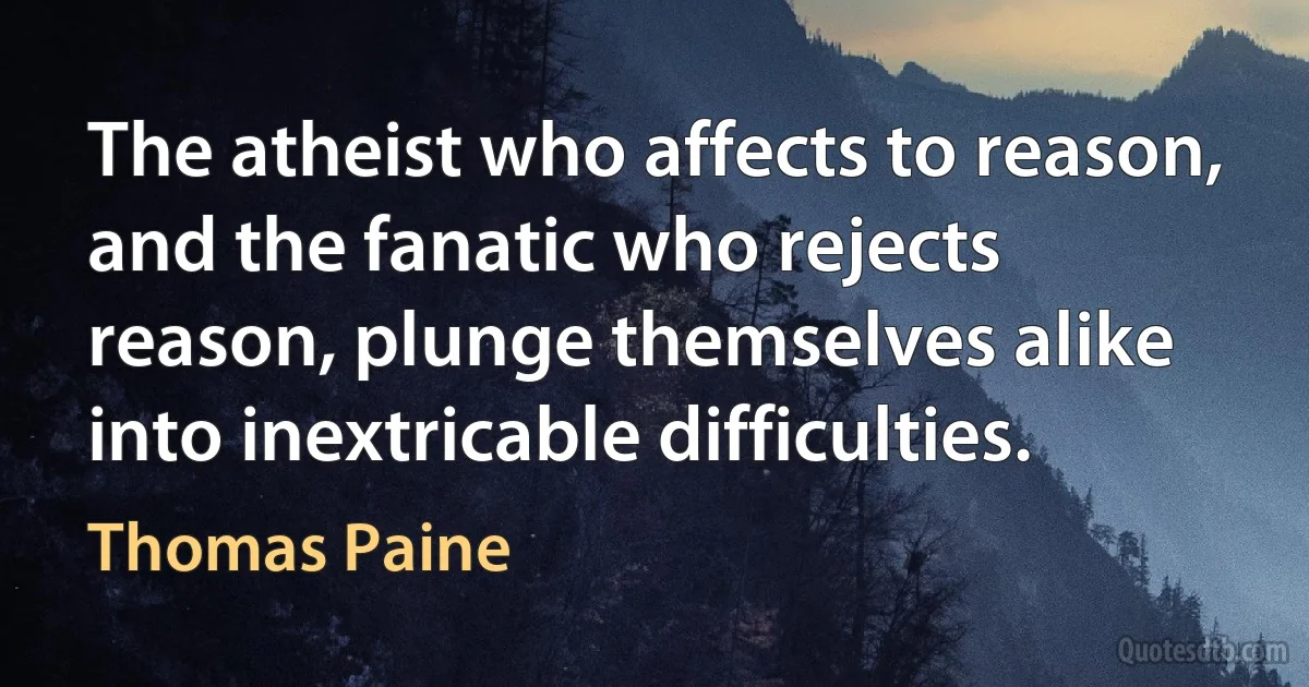 The atheist who affects to reason, and the fanatic who rejects reason, plunge themselves alike into inextricable difficulties. (Thomas Paine)