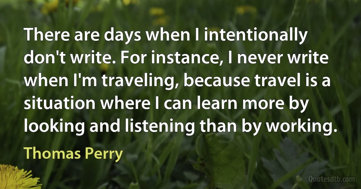 There are days when I intentionally don't write. For instance, I never write when I'm traveling, because travel is a situation where I can learn more by looking and listening than by working. (Thomas Perry)