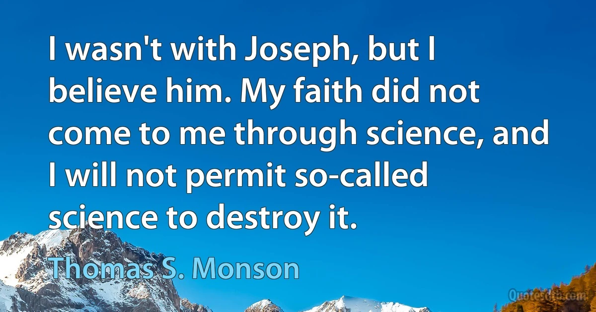 I wasn't with Joseph, but I believe him. My faith did not come to me through science, and I will not permit so-called science to destroy it. (Thomas S. Monson)