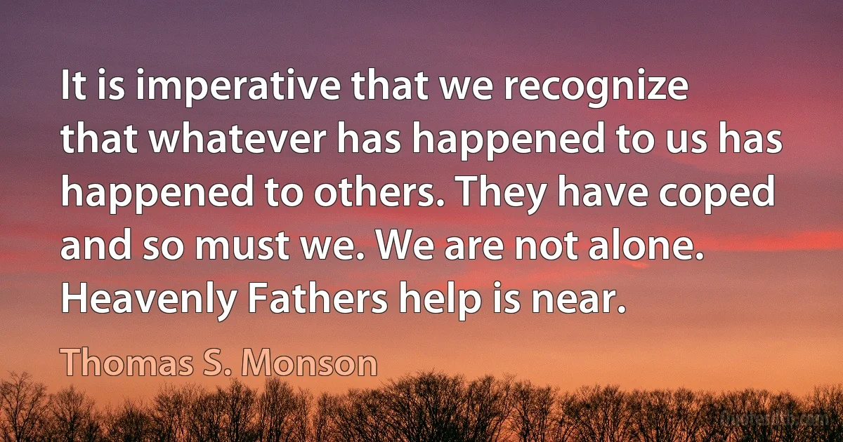 It is imperative that we recognize that whatever has happened to us has happened to others. They have coped and so must we. We are not alone. Heavenly Fathers help is near. (Thomas S. Monson)