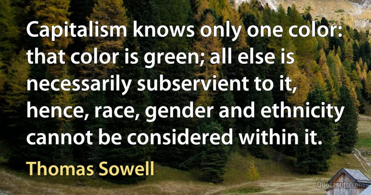 Capitalism knows only one color: that color is green; all else is necessarily subservient to it, hence, race, gender and ethnicity cannot be considered within it. (Thomas Sowell)