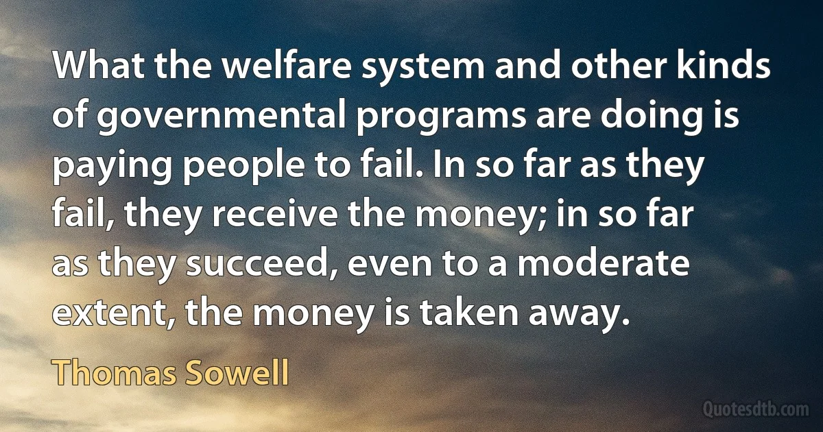 What the welfare system and other kinds of governmental programs are doing is paying people to fail. In so far as they fail, they receive the money; in so far as they succeed, even to a moderate extent, the money is taken away. (Thomas Sowell)