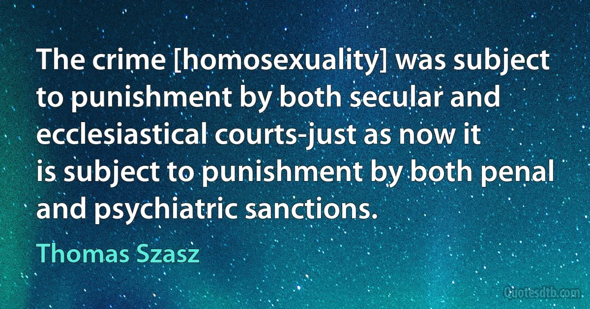 The crime [homosexuality] was subject to punishment by both secular and ecclesiastical courts-just as now it is subject to punishment by both penal and psychiatric sanctions. (Thomas Szasz)