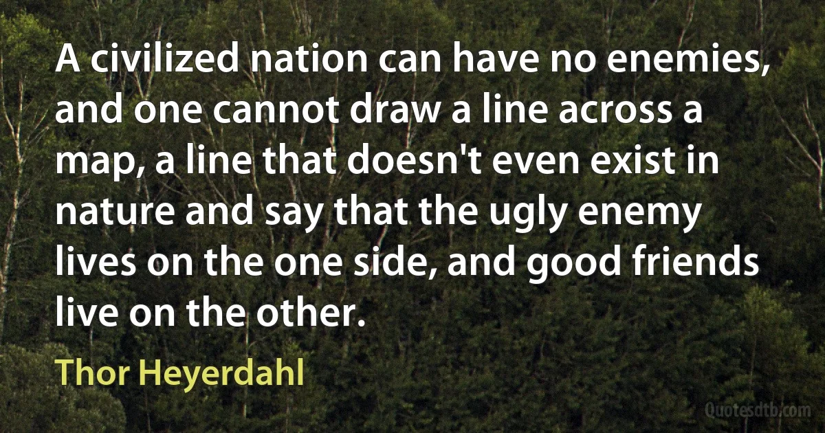 A civilized nation can have no enemies, and one cannot draw a line across a map, a line that doesn't even exist in nature and say that the ugly enemy lives on the one side, and good friends live on the other. (Thor Heyerdahl)