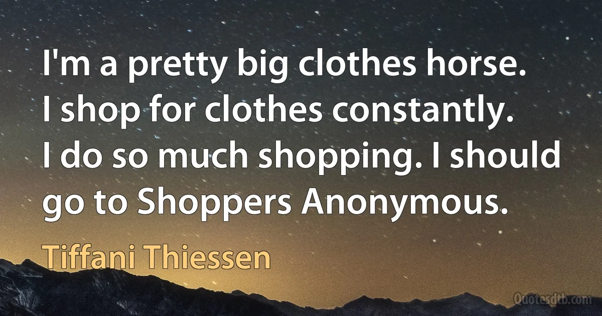 I'm a pretty big clothes horse. I shop for clothes constantly. I do so much shopping. I should go to Shoppers Anonymous. (Tiffani Thiessen)