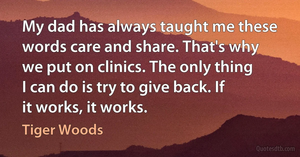 My dad has always taught me these words care and share. That's why we put on clinics. The only thing I can do is try to give back. If it works, it works. (Tiger Woods)