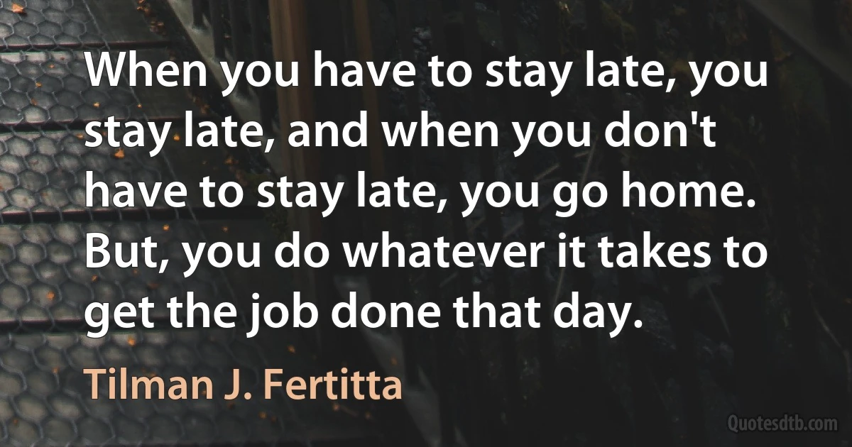 When you have to stay late, you stay late, and when you don't have to stay late, you go home. But, you do whatever it takes to get the job done that day. (Tilman J. Fertitta)