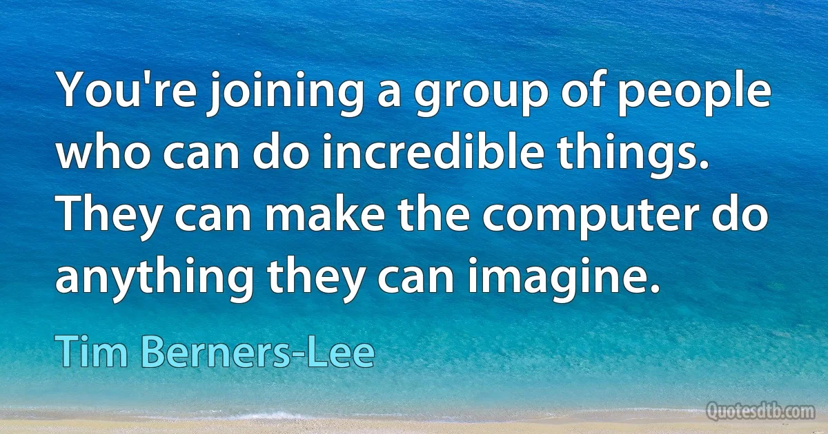 You're joining a group of people who can do incredible things. They can make the computer do anything they can imagine. (Tim Berners-Lee)