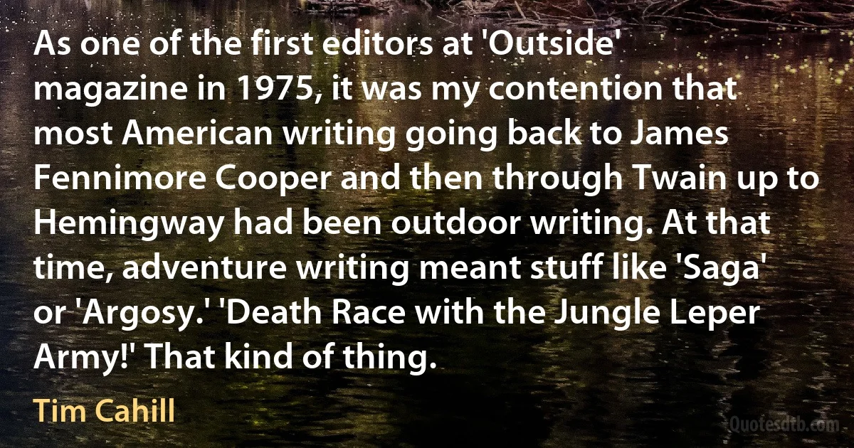 As one of the first editors at 'Outside' magazine in 1975, it was my contention that most American writing going back to James Fennimore Cooper and then through Twain up to Hemingway had been outdoor writing. At that time, adventure writing meant stuff like 'Saga' or 'Argosy.' 'Death Race with the Jungle Leper Army!' That kind of thing. (Tim Cahill)