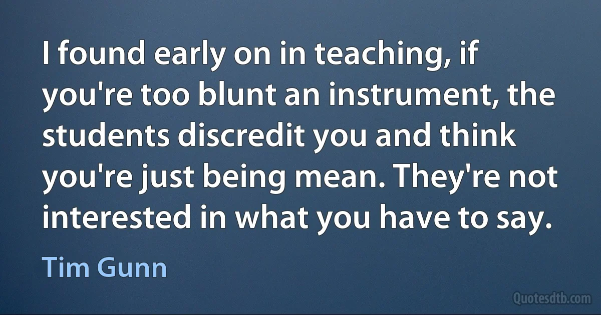 I found early on in teaching, if you're too blunt an instrument, the students discredit you and think you're just being mean. They're not interested in what you have to say. (Tim Gunn)