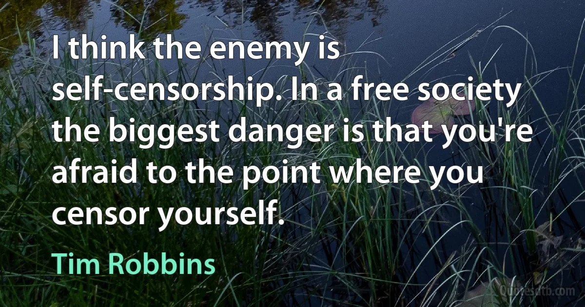 I think the enemy is self-censorship. In a free society the biggest danger is that you're afraid to the point where you censor yourself. (Tim Robbins)