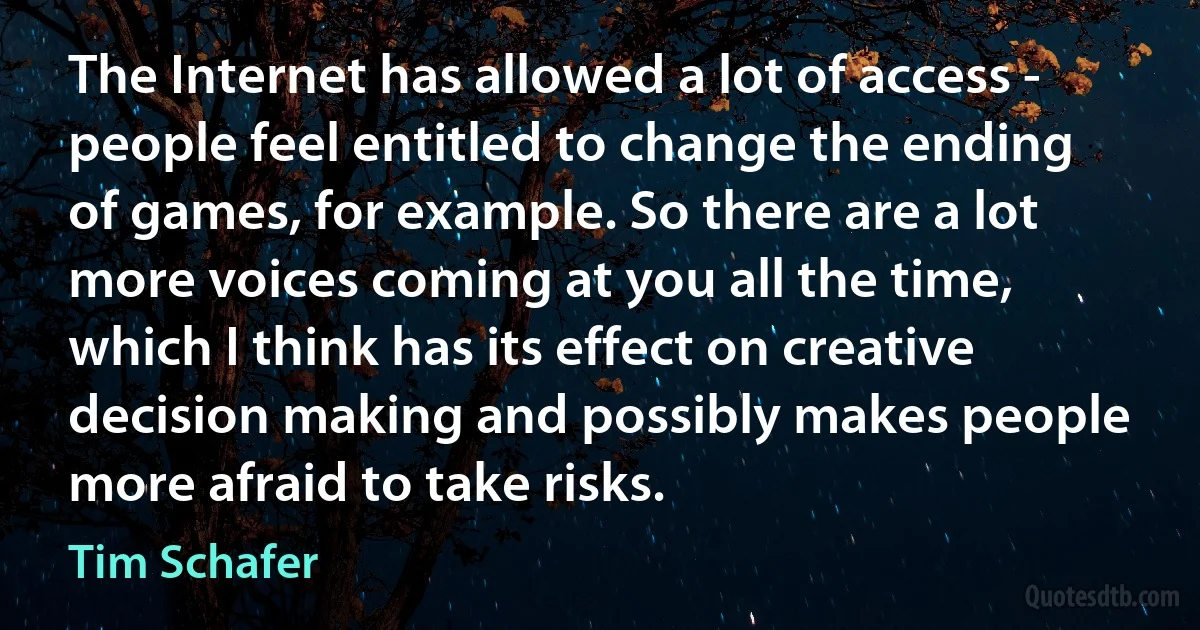 The Internet has allowed a lot of access - people feel entitled to change the ending of games, for example. So there are a lot more voices coming at you all the time, which I think has its effect on creative decision making and possibly makes people more afraid to take risks. (Tim Schafer)