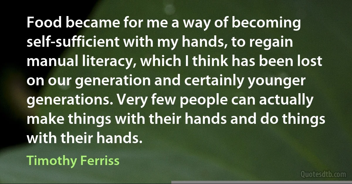 Food became for me a way of becoming self-sufficient with my hands, to regain manual literacy, which I think has been lost on our generation and certainly younger generations. Very few people can actually make things with their hands and do things with their hands. (Timothy Ferriss)