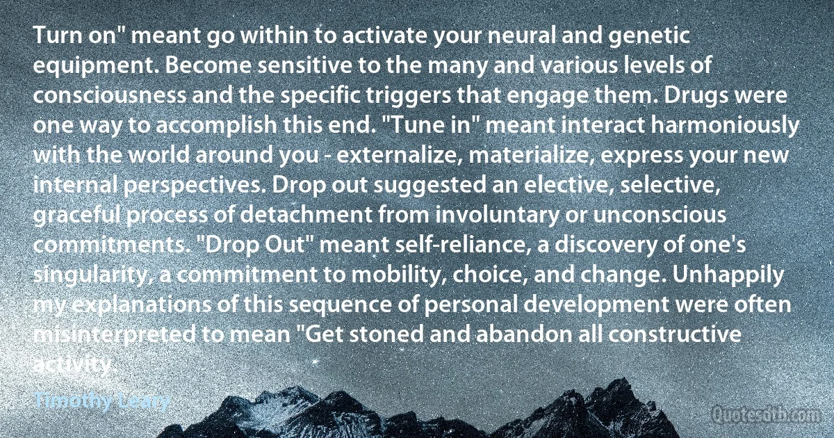 Turn on" meant go within to activate your neural and genetic equipment. Become sensitive to the many and various levels of consciousness and the specific triggers that engage them. Drugs were one way to accomplish this end. "Tune in" meant interact harmoniously with the world around you - externalize, materialize, express your new internal perspectives. Drop out suggested an elective, selective, graceful process of detachment from involuntary or unconscious commitments. "Drop Out" meant self-reliance, a discovery of one's singularity, a commitment to mobility, choice, and change. Unhappily my explanations of this sequence of personal development were often misinterpreted to mean "Get stoned and abandon all constructive activity. (Timothy Leary)