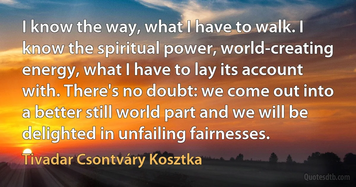 I know the way, what I have to walk. I know the spiritual power, world-creating energy, what I have to lay its account with. There's no doubt: we come out into a better still world part and we will be delighted in unfailing fairnesses. (Tivadar Csontváry Kosztka)