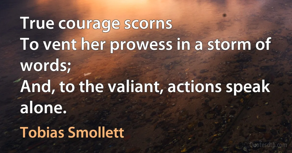 True courage scorns
To vent her prowess in a storm of words;
And, to the valiant, actions speak alone. (Tobias Smollett)