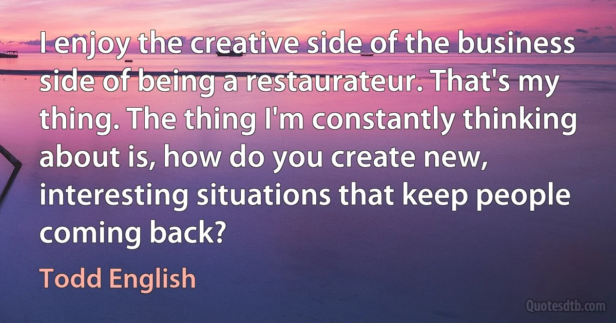 I enjoy the creative side of the business side of being a restaurateur. That's my thing. The thing I'm constantly thinking about is, how do you create new, interesting situations that keep people coming back? (Todd English)