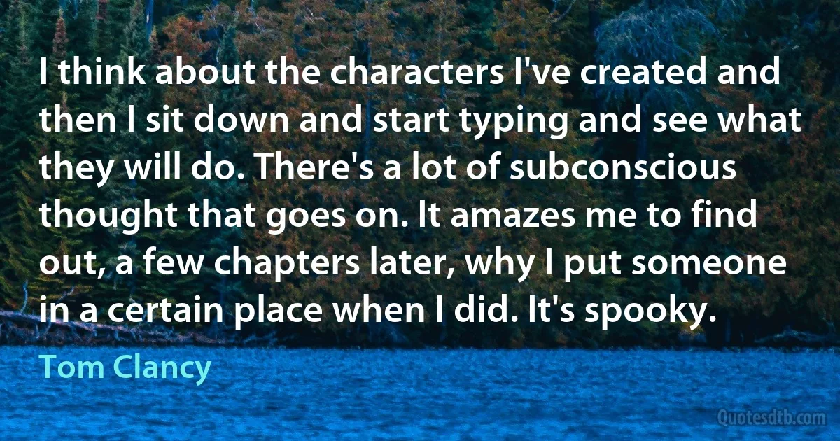 I think about the characters I've created and then I sit down and start typing and see what they will do. There's a lot of subconscious thought that goes on. It amazes me to find out, a few chapters later, why I put someone in a certain place when I did. It's spooky. (Tom Clancy)