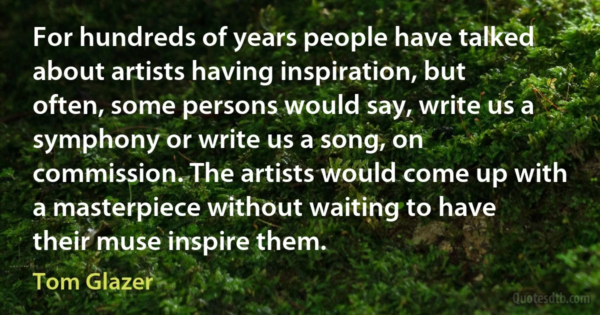 For hundreds of years people have talked about artists having inspiration, but often, some persons would say, write us a symphony or write us a song, on commission. The artists would come up with a masterpiece without waiting to have their muse inspire them. (Tom Glazer)