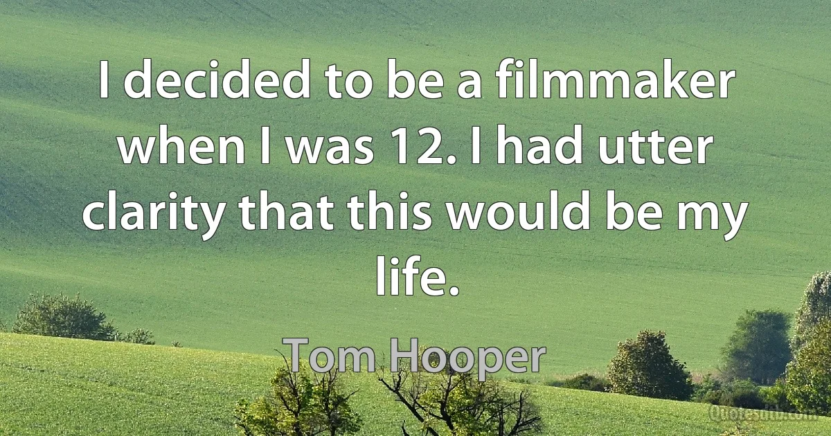 I decided to be a filmmaker when I was 12. I had utter clarity that this would be my life. (Tom Hooper)